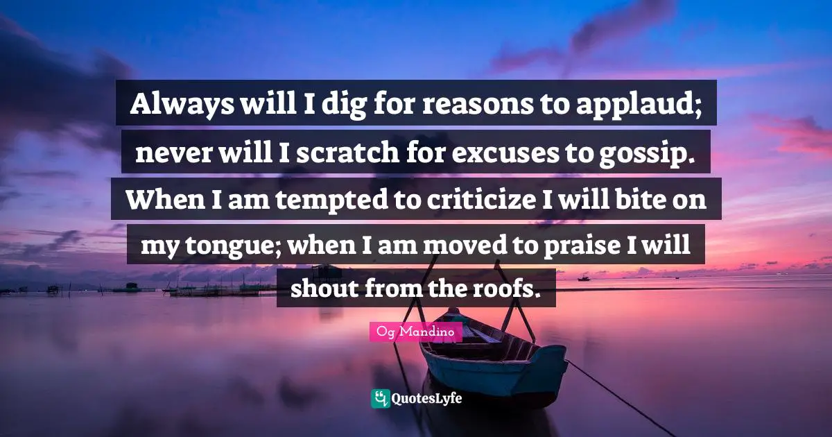 Og Mandino Quotes: "Always will I dig for reasons to applaud; never will I scratch for excuses to gossip. When I am tempted to criticize I will bite on my tongue; when I am moved to praise I will shout from the roofs."