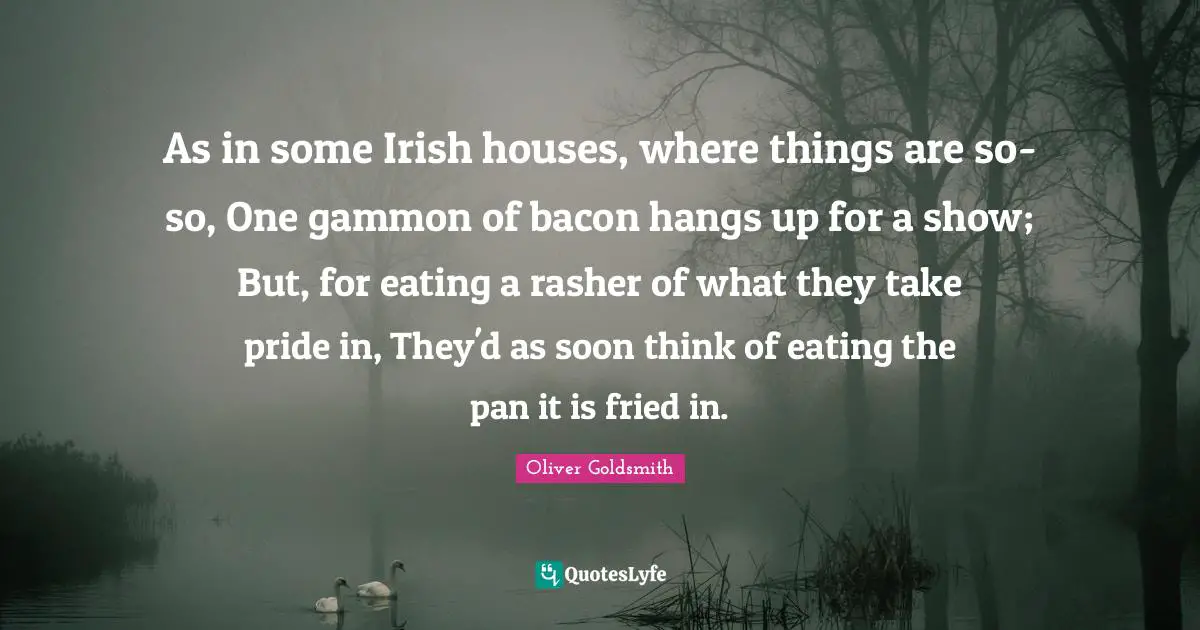 As in some Irish houses, where things are so-so, One gammon of bacon hangs up for a show; But, for eating a rasher of what they take pride in, They'd as soon think of eating the pan it is fried in.