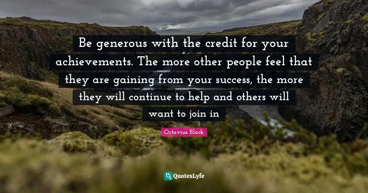 Be generous with the credit for your achievements. The more other people feel that they are gaining from your success, the more they will continue to help and others will want to join in
