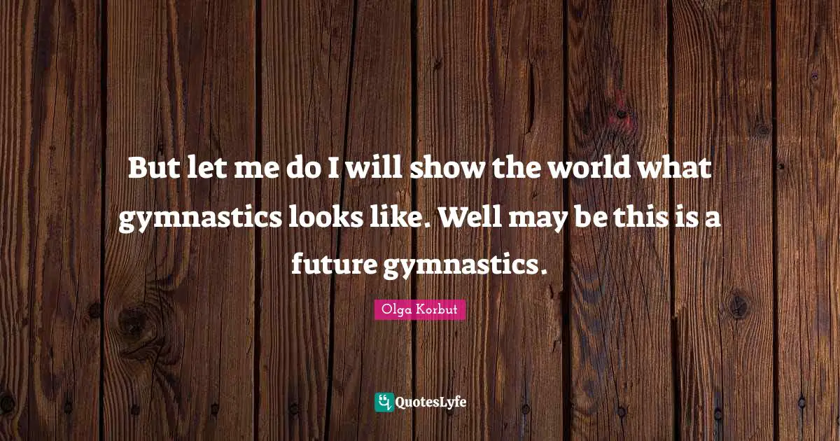 But let me do I will show the world what gymnastics looks like. Well may be this is a future gymnastics.