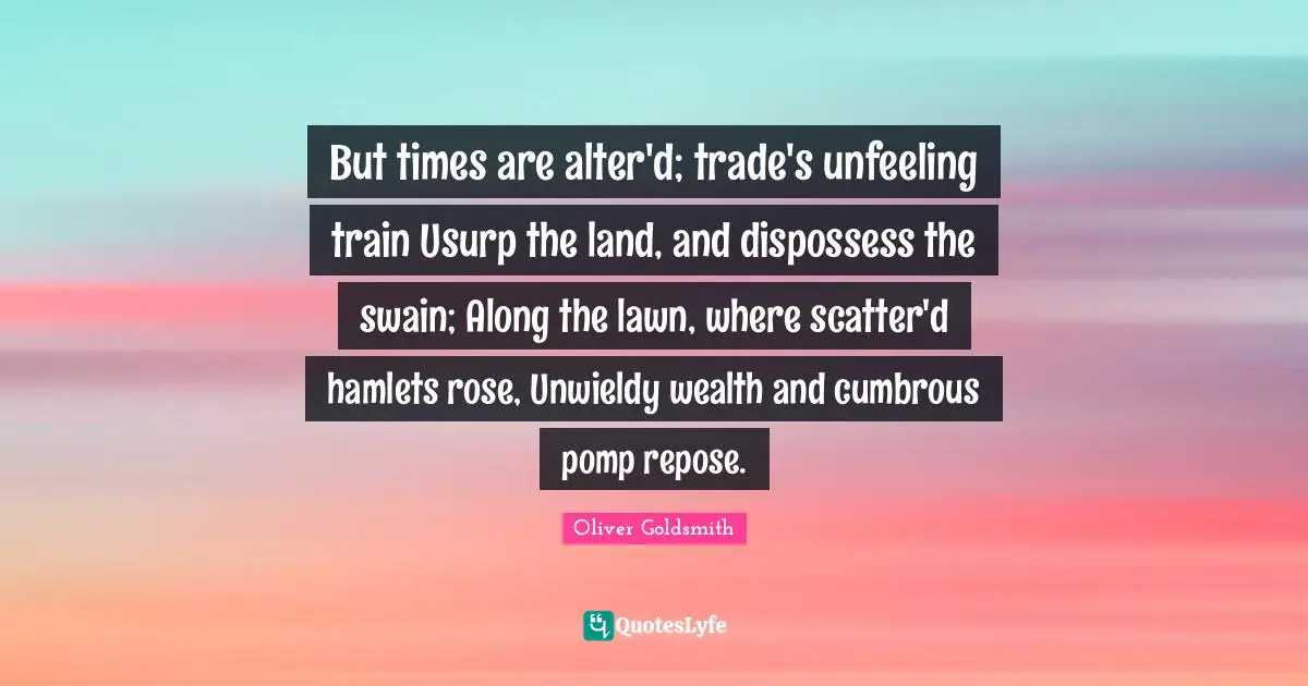 But times are alter'd; trade's unfeeling train Usurp the land, and dispossess the swain; Along the lawn, where scatter'd hamlets rose, Unwieldy wealth and cumbrous pomp repose.
