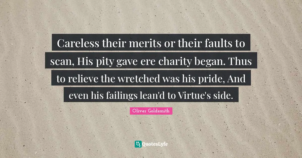 Careless their merits or their faults to scan, His pity gave ere charity began. Thus to relieve the wretched was his pride, And even his failings lean'd to Virtue's side.