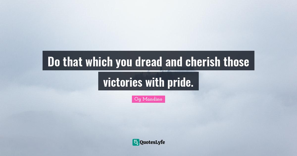 Do that which you dread and cherish those victories with pride.