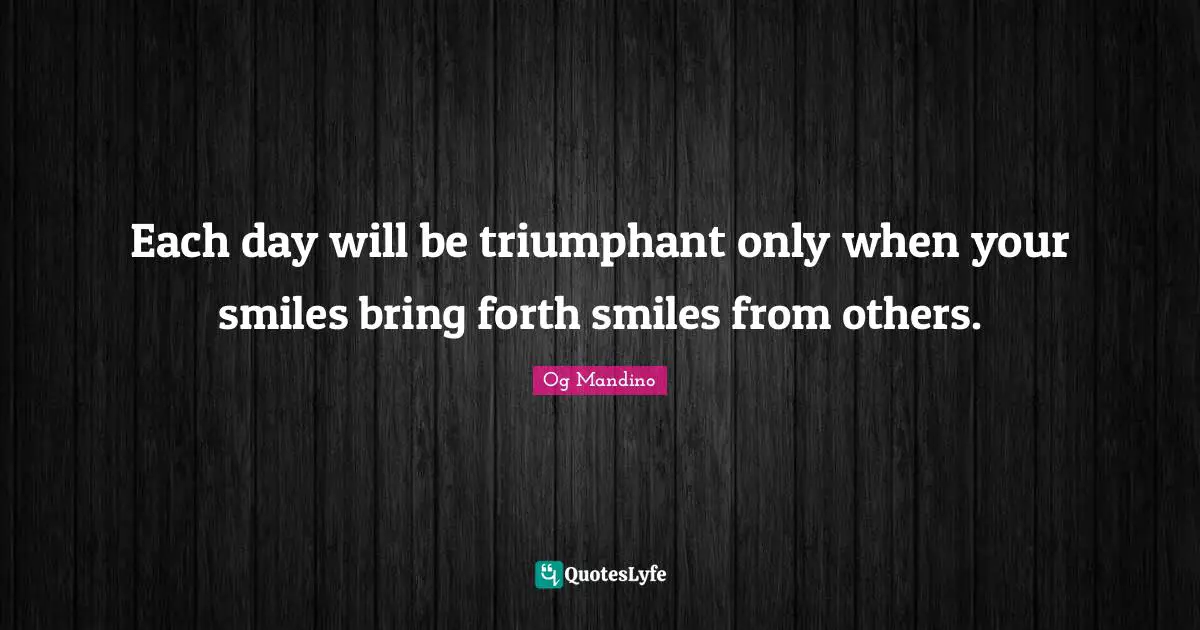Each day will be triumphant only when your smiles bring forth smiles from others.