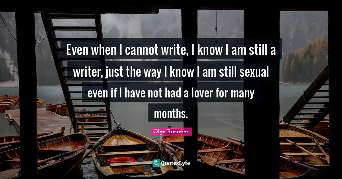Even when I cannot write, I know I am still a writer, just the way I know I am still sexual even if I have not had a lover for many months.