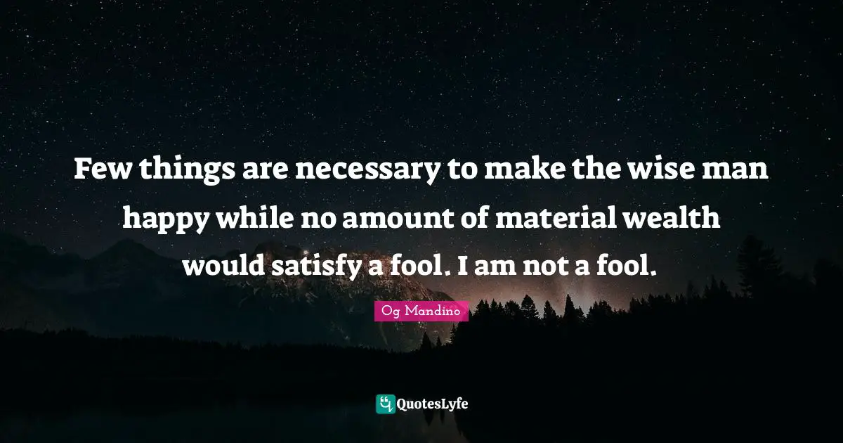 Few things are necessary to make the wise man happy while no amount of material wealth would satisfy a fool. I am not a fool.