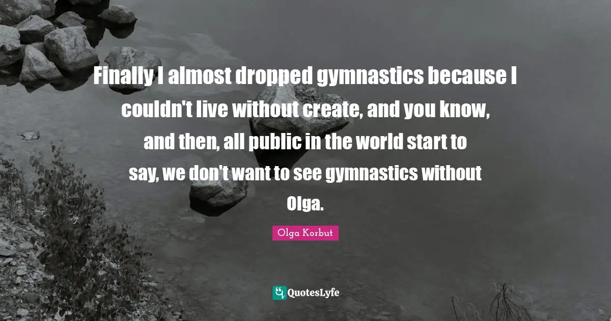 Finally I almost dropped gymnastics because I couldn't live without create, and you know, and then, all public in the world start to say, we don't want to see gymnastics without Olga.