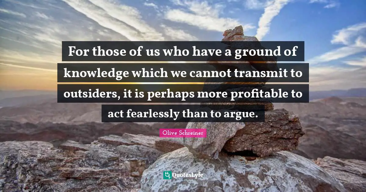For those of us who have a ground of knowledge which we cannot transmit to outsiders, it is perhaps more profitable to act fearlessly than to argue.