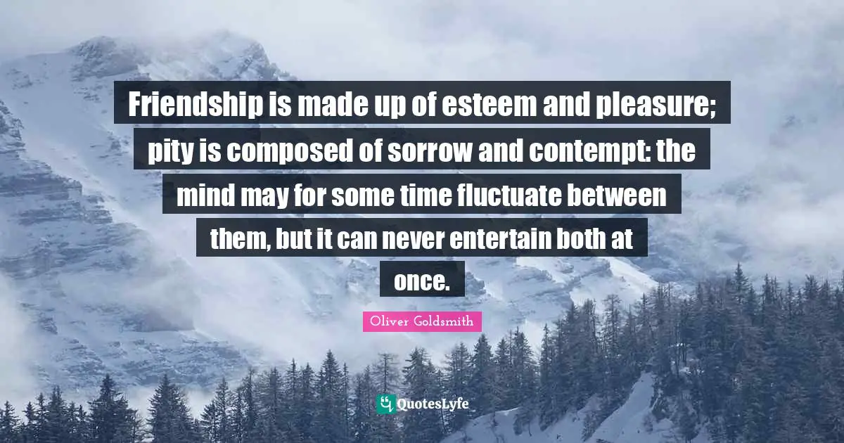 Oliver Goldsmith Quotes: "Friendship is made up of esteem and pleasure; pity is composed of sorrow and contempt: the mind may for some time fluctuate between them, but it can never entertain both at once."