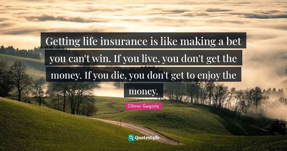 Getting life insurance is like making a bet you can't win. If you live, you don't get the money. If you die, you don't get to enjoy the money.
