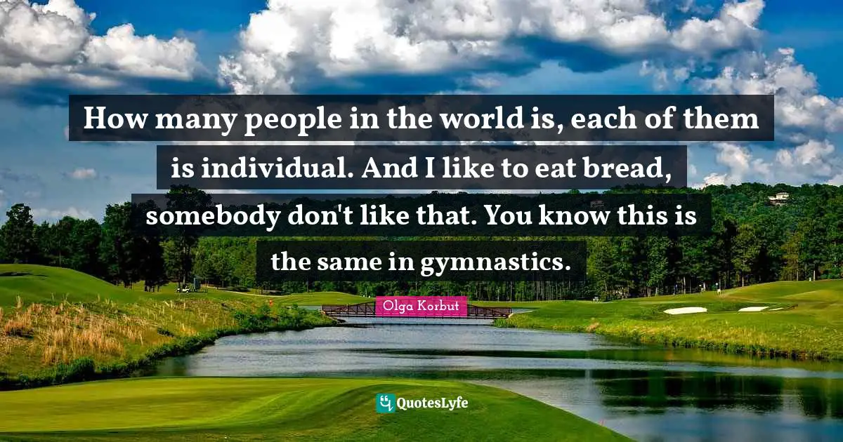 How many people in the world is, each of them is individual. And I like to eat bread, somebody don't like that. You know this is the same in gymnastics.