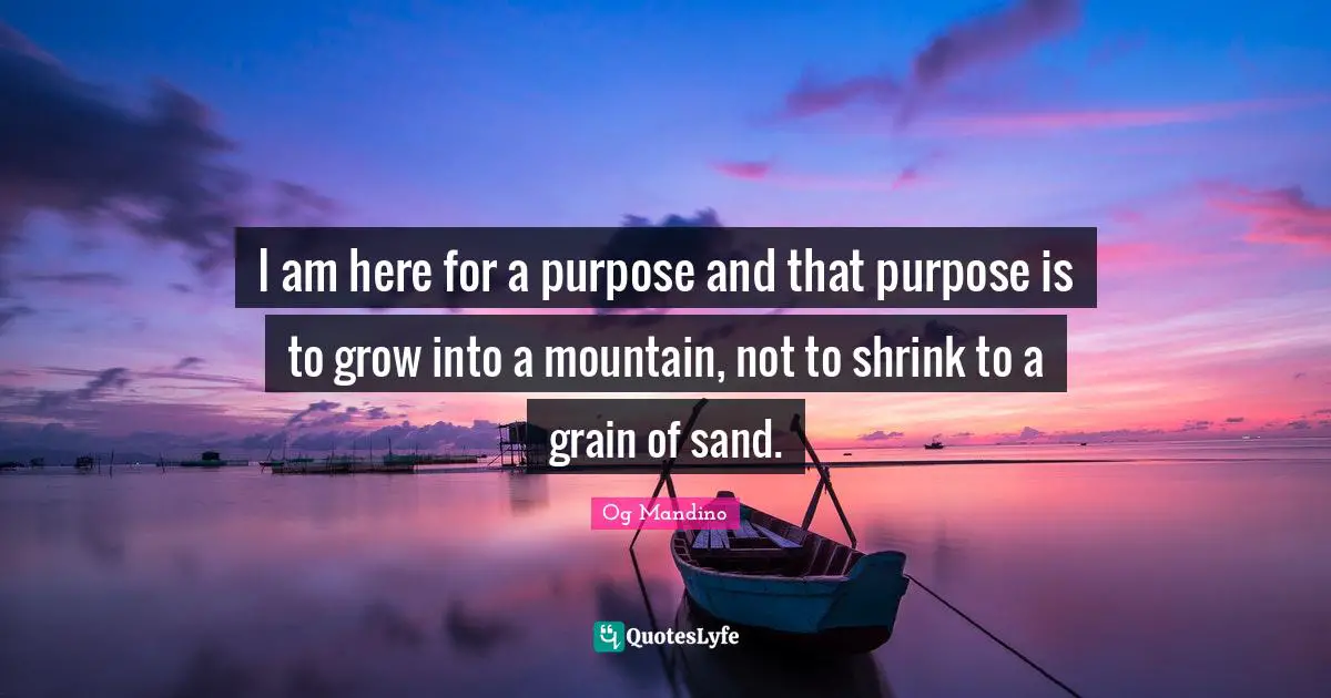 Og Mandino Quotes: "I am here for a purpose and that purpose is to grow into a mountain, not to shrink to a grain of sand."