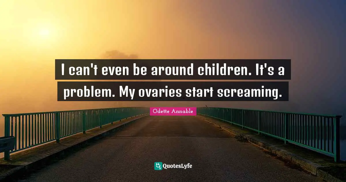 I can't even be around children. It's a problem. My ovaries start screaming.