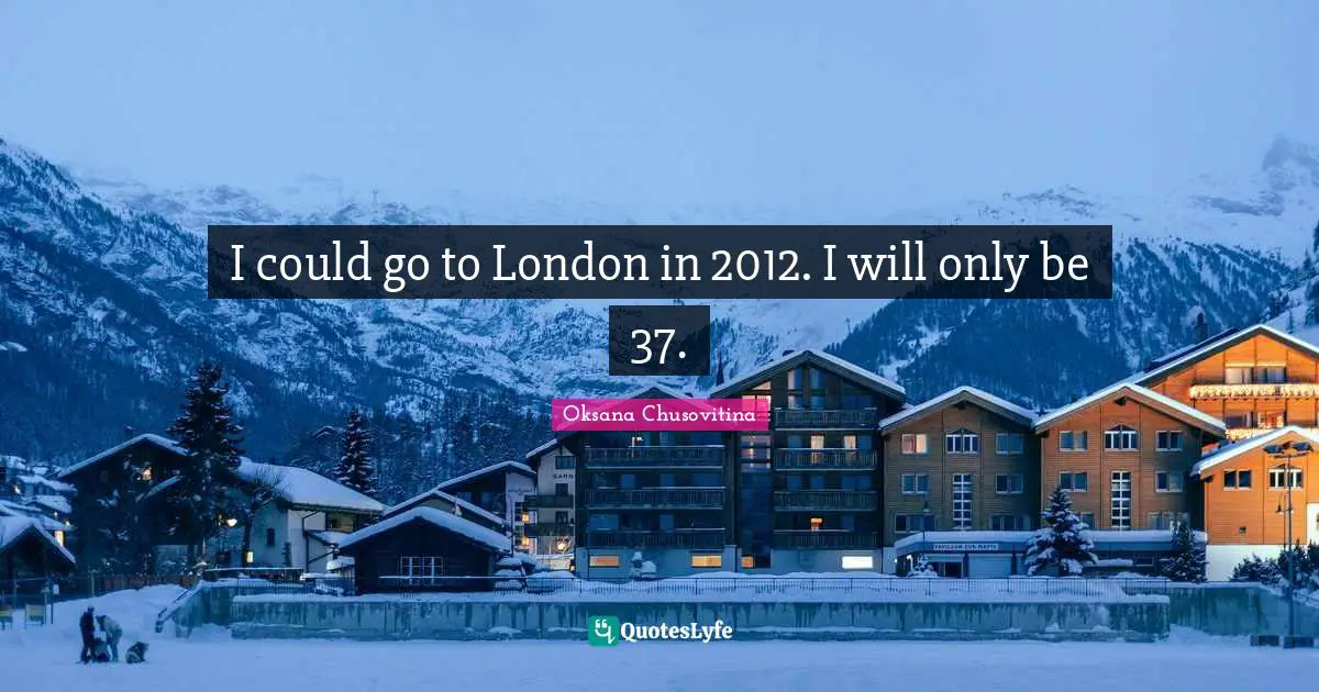 I could go to London in 2012. I will only be 37.