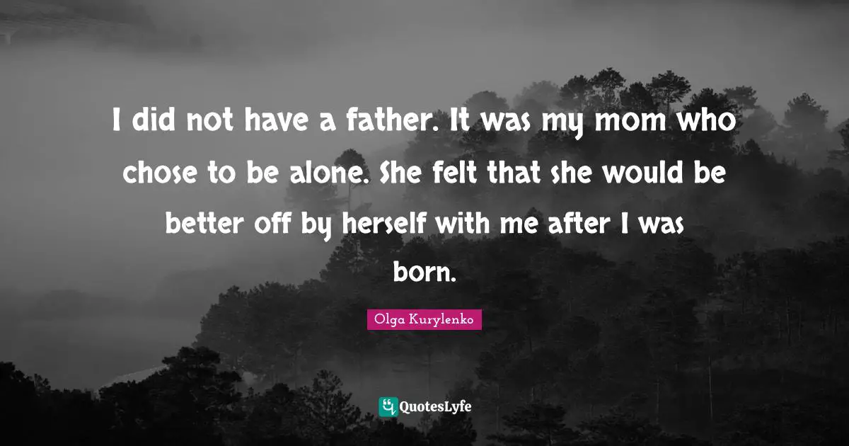 I did not have a father. It was my mom who chose to be alone. She felt that she would be better off by herself with me after I was born.