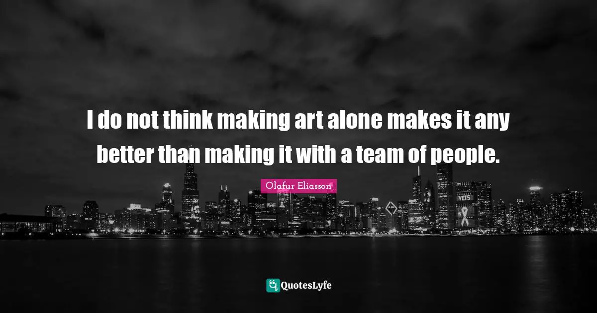 I do not think making art alone makes it any better than making it with a team of people.