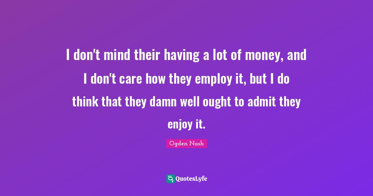 I don't mind their having a lot of money, and I don't care how they employ it, but I do think that they damn well ought to admit they enjoy it.
