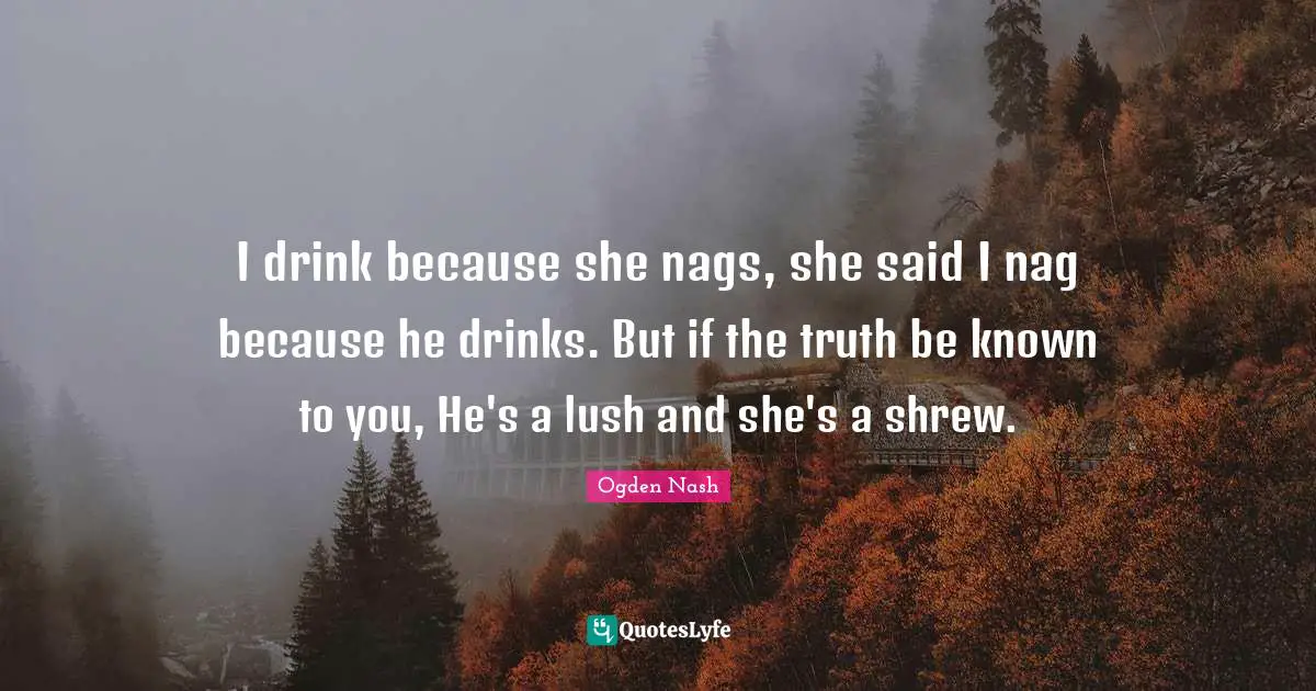 I drink because she nags, she said I nag because he drinks. But if the truth be known to you, He's a lush and she's a shrew.
