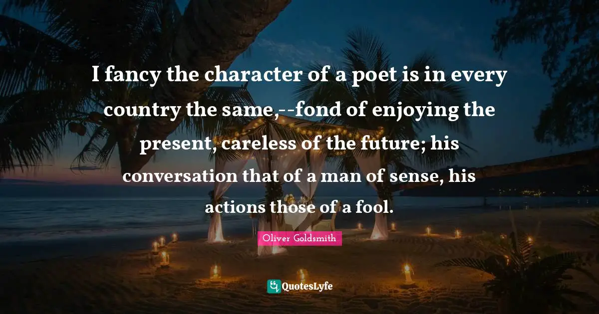 I fancy the character of a poet is in every country the same,--fond of enjoying the present, careless of the future; his conversation that of a man of sense, his actions those of a fool.