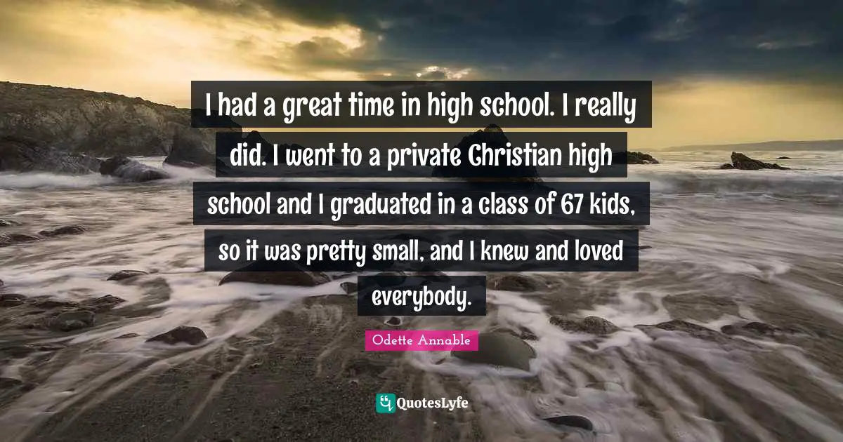 I had a great time in high school. I really did. I went to a private Christian high school and I graduated in a class of 67 kids, so it was pretty small, and I knew and loved everybody.