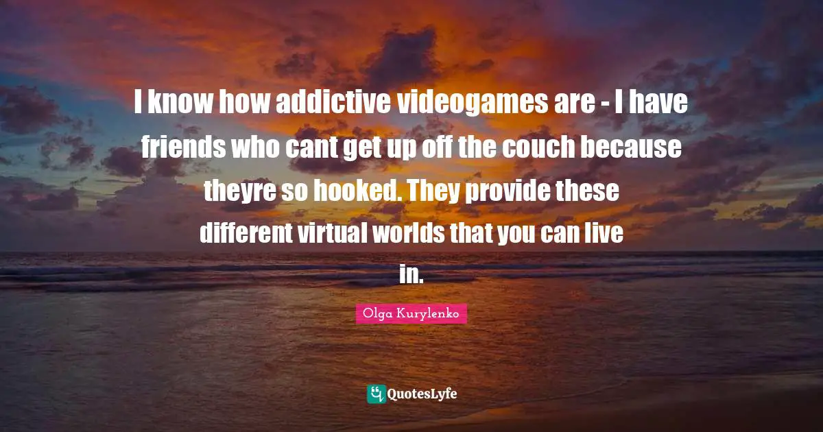 I know how addictive videogames are - I have friends who cant get up off the couch because theyre so hooked. They provide these different virtual worlds that you can live in.