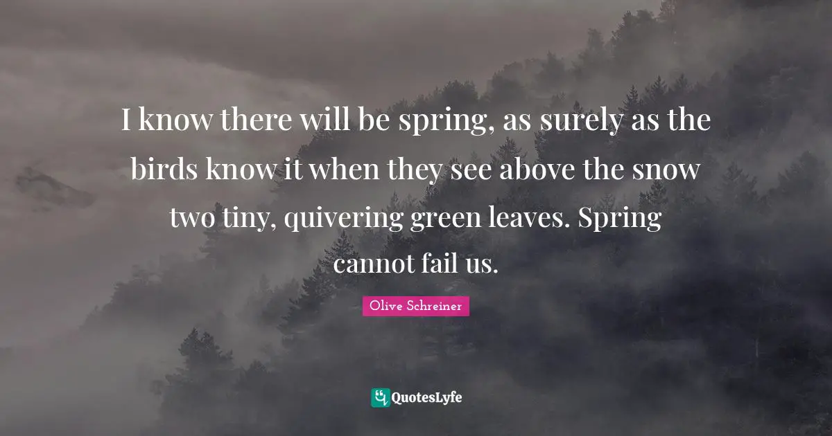 I know there will be spring, as surely as the birds know it when they see above the snow two tiny, quivering green leaves. Spring cannot fail us.