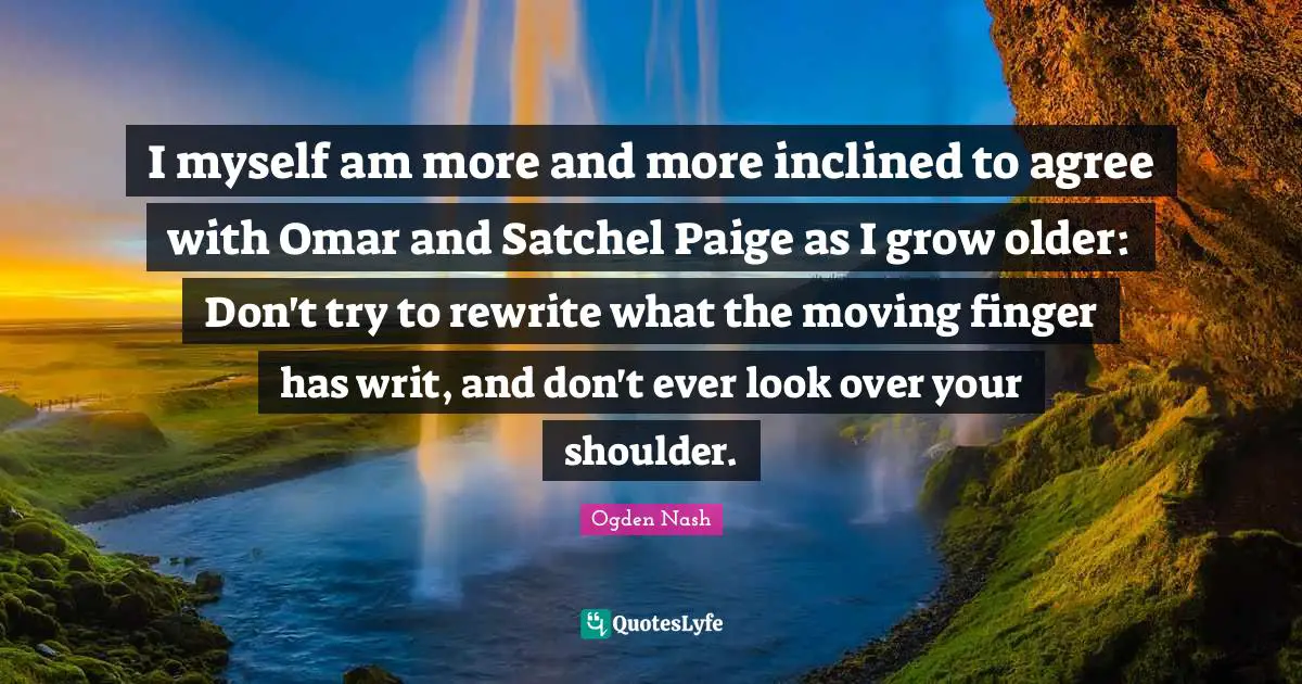 I myself am more and more inclined to agree with Omar and Satchel Paige as I grow older: Don't try to rewrite what the moving finger has writ, and don't ever look over your shoulder.