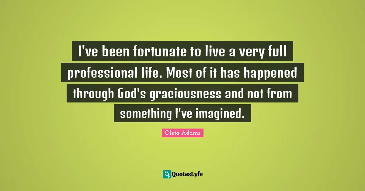 I've been fortunate to live a very full professional life. Most of it has happened through God's graciousness and not from something I've imagined.
