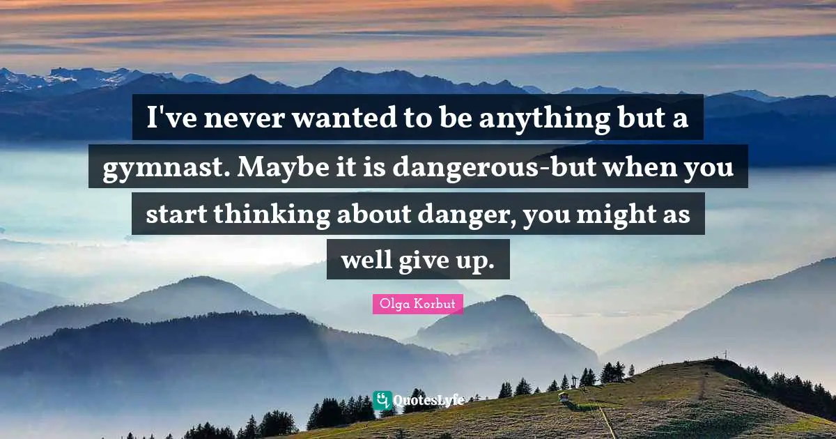 I've never wanted to be anything but a gymnast. Maybe it is dangerous-but when you start thinking about danger, you might as well give up.