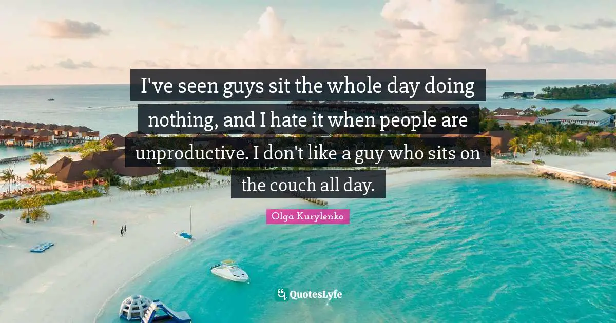 I've seen guys sit the whole day doing nothing, and I hate it when people are unproductive. I don't like a guy who sits on the couch all day.