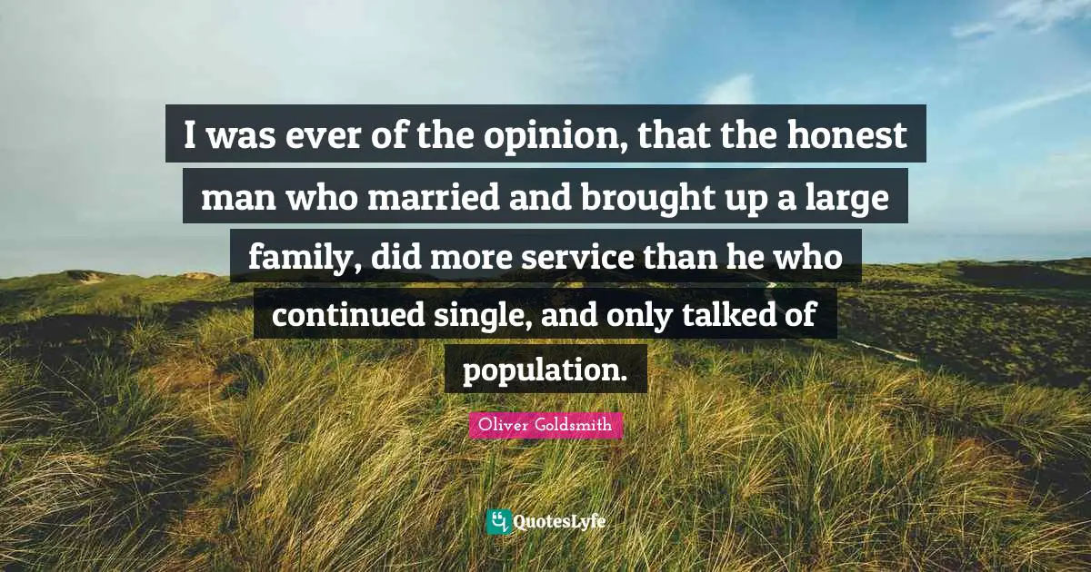 Oliver Goldsmith Quotes: "I was ever of the opinion, that the honest man who married and brought up a large family, did more service than he who continued single, and only talked of population."
