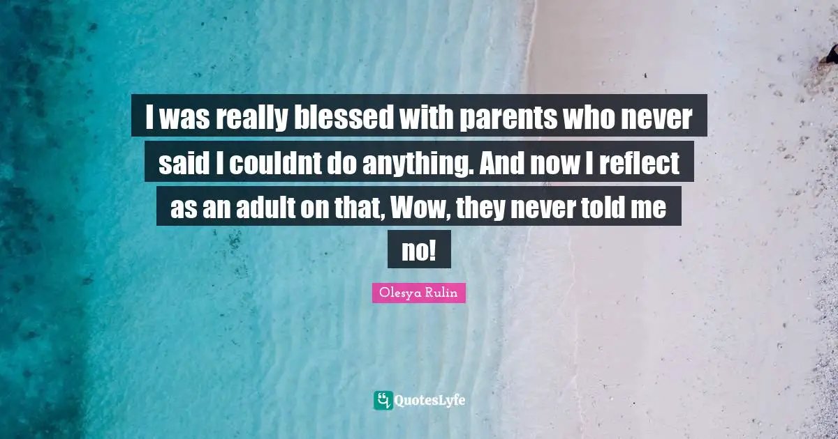 I was really blessed with parents who never said I couldnt do anything. And now I reflect as an adult on that, Wow, they never told me no!