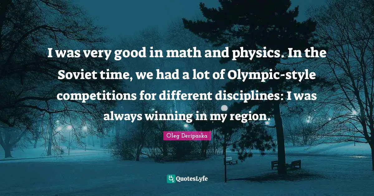 I was very good in math and physics. In the Soviet time, we had a lot of Olympic-style competitions for different disciplines: I was always winning in my region.