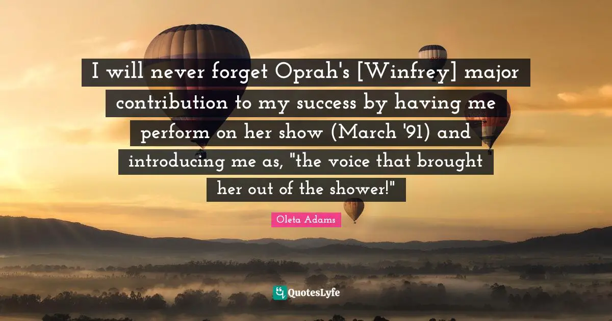 I will never forget Oprah's [Winfrey] major contribution to my success by having me perform on her show (March '91) and introducing me as, "the voice that brought her out of the shower!"