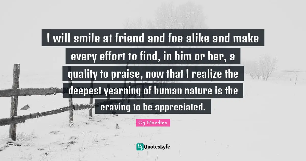 I will smile at friend and foe alike and make every effort to find, in him or her, a quality to praise, now that I realize the deepest yearning of human nature is the craving to be appreciated.