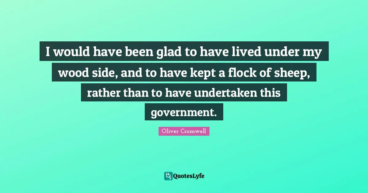 I would have been glad to have lived under my wood side, and to have kept a flock of sheep, rather than to have undertaken this government.
