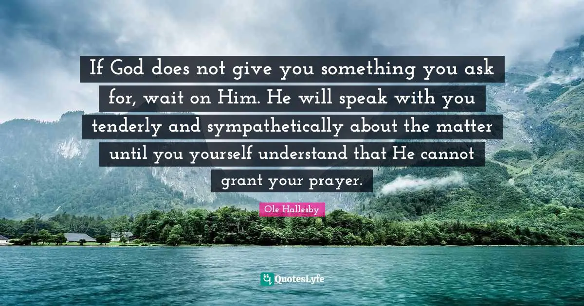 O. Hallesby Quotes: "If God does not give you something you ask for, wait on Him. He will speak with you tenderly and sympathetically about the matter until you yourself understand that He cannot grant your prayer."