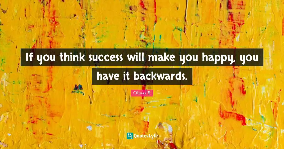 If you think success will make you happy, you have it backwards.