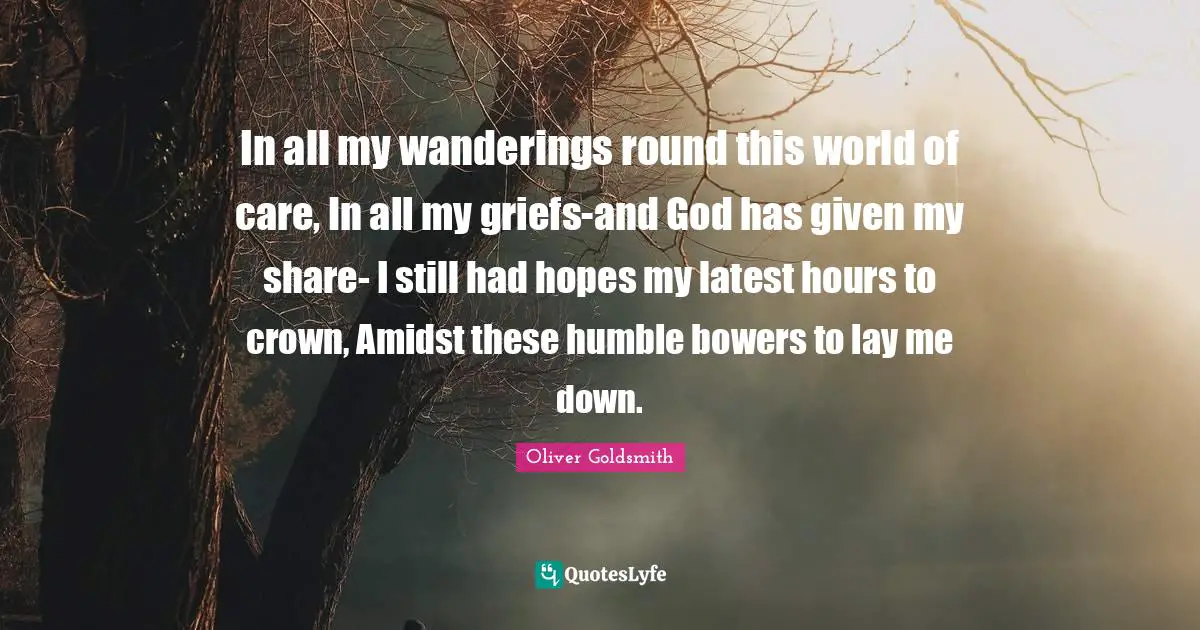 In all my wanderings round this world of care, In all my griefs-and God has given my share- I still had hopes my latest hours to crown, Amidst these humble bowers to lay me down.