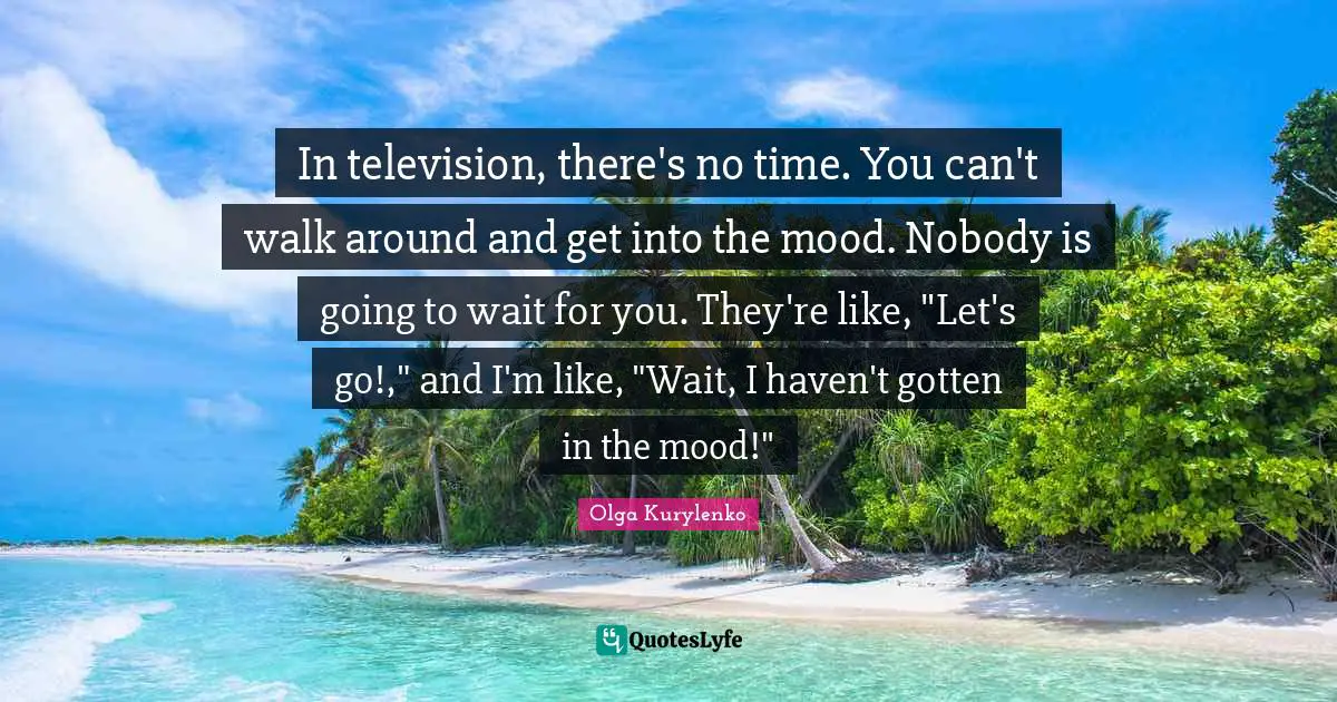 In television, there's no time. You can't walk around and get into the mood. Nobody is going to wait for you. They're like, "Let's go!," and I'm like, "Wait, I haven't gotten in the mood!"