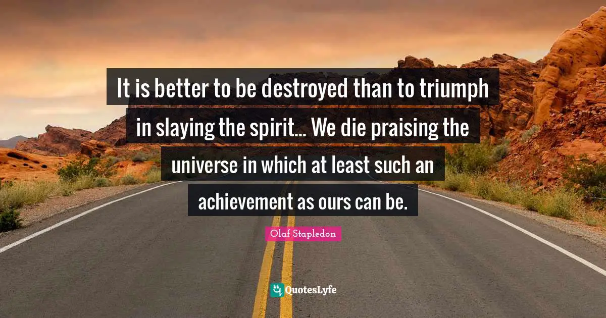 Olaf Stapledon Quotes: "It is better to be destroyed than to triumph in slaying the spirit... We die praising the universe in which at least such an achievement as ours can be."
