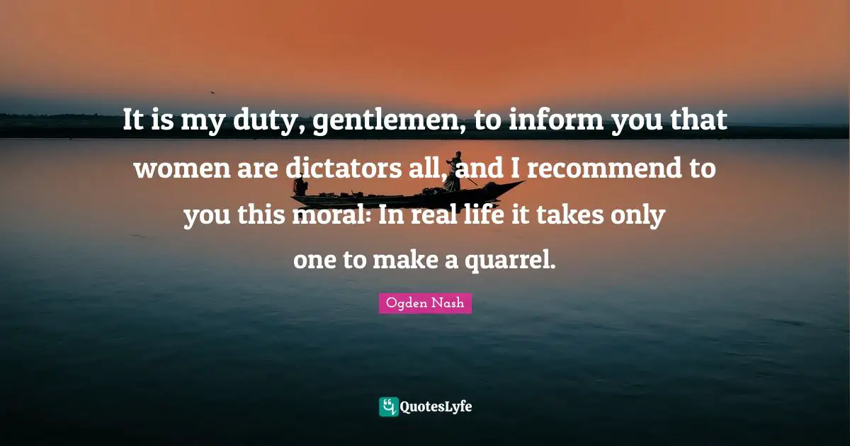 It is my duty, gentlemen, to inform you that women are dictators all, and I recommend to you this moral: In real life it takes only one to make a quarrel.