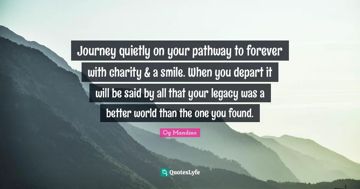 Journey quietly on your pathway to forever with charity & a smile. When you depart it will be said by all that your legacy was a better world than the one you found.