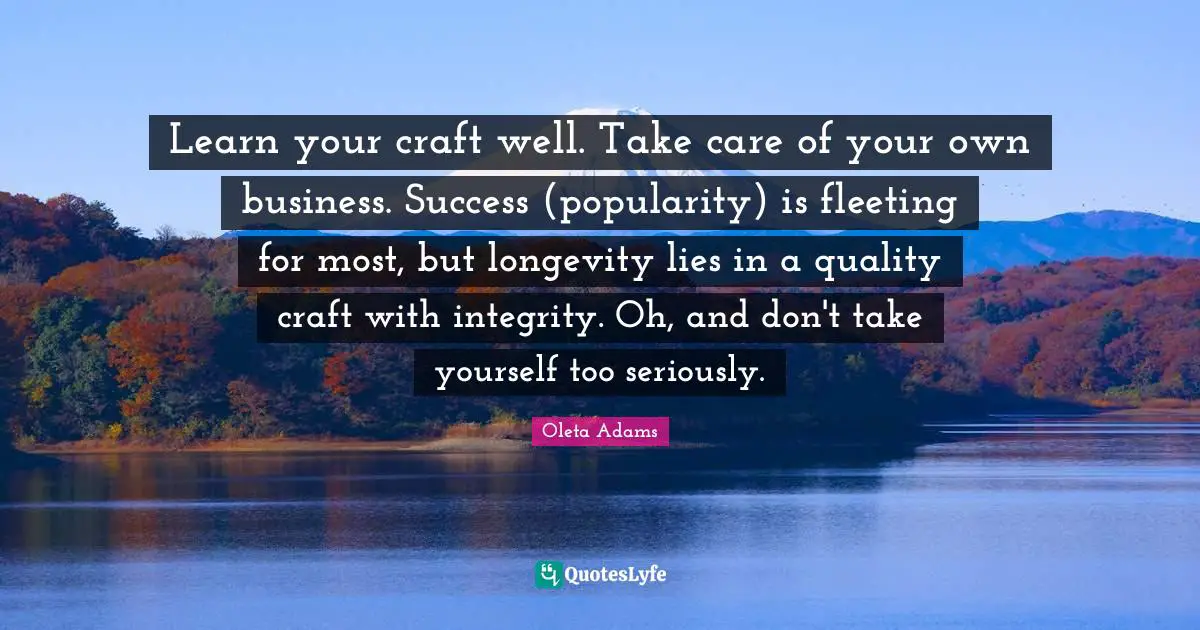 Longevity Quotes: "Learn your craft well. Take care of your own business. Success (popularity) is fleeting for most, but longevity lies in a quality craft with integrity. Oh, and don't take yourself too seriously."