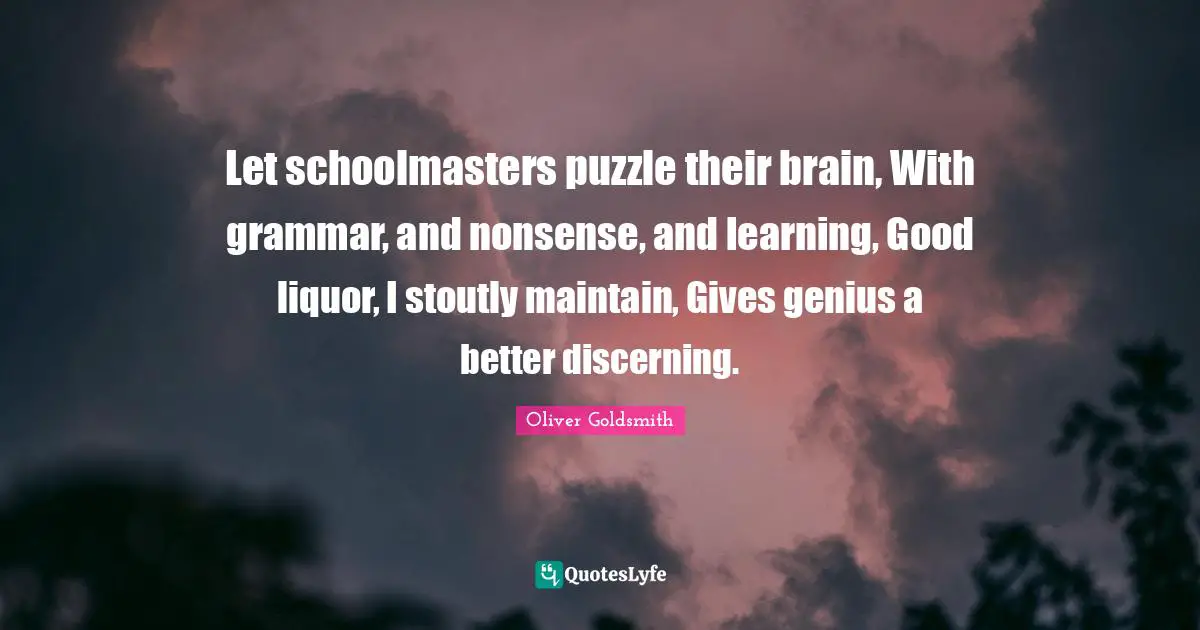 Oliver Goldsmith Quotes: "Let schoolmasters puzzle their brain, With grammar, and nonsense, and learning, Good liquor, I stoutly maintain, Gives genius a better discerning."