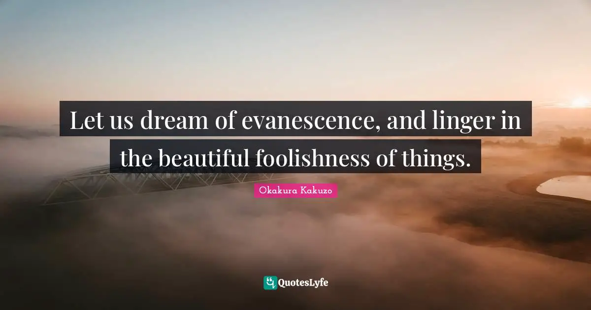 Let us dream of evanescence, and linger in the beautiful foolishness of things.