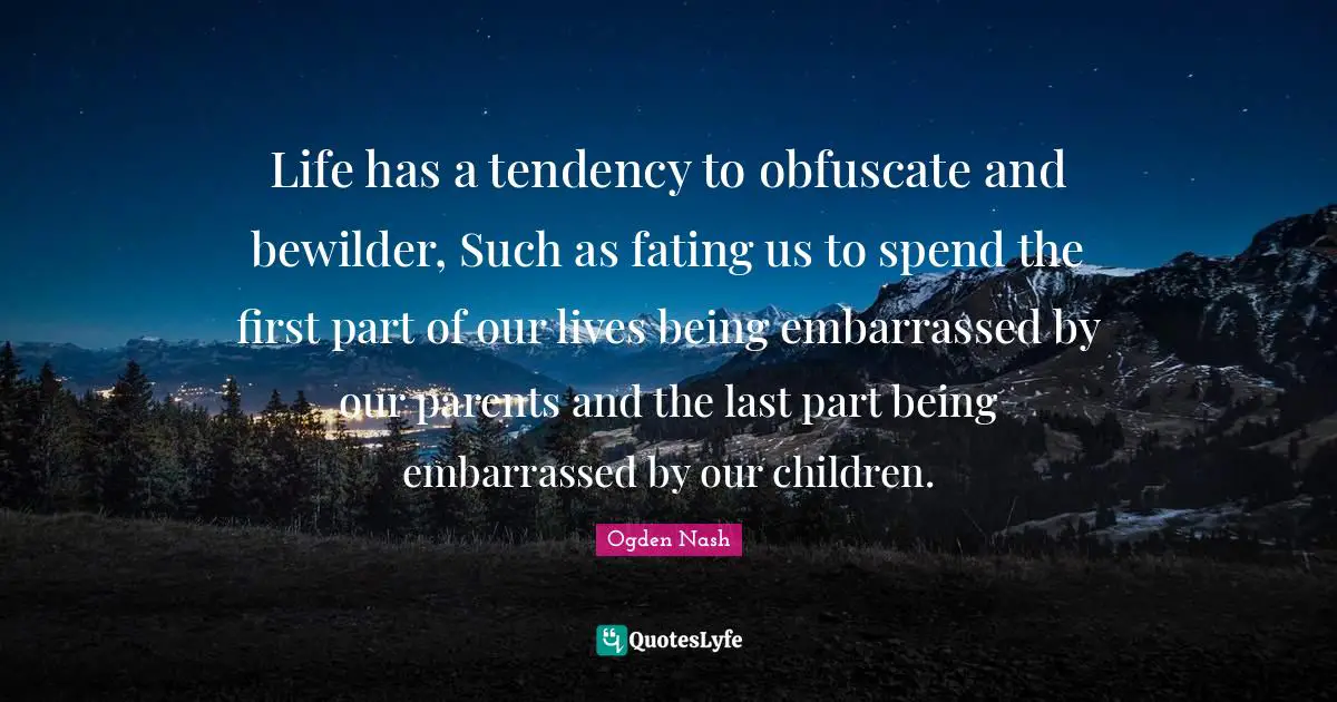 Life has a tendency to obfuscate and bewilder, Such as fating us to spend the first part of our lives being embarrassed by our parents and the last part being embarrassed by our children.