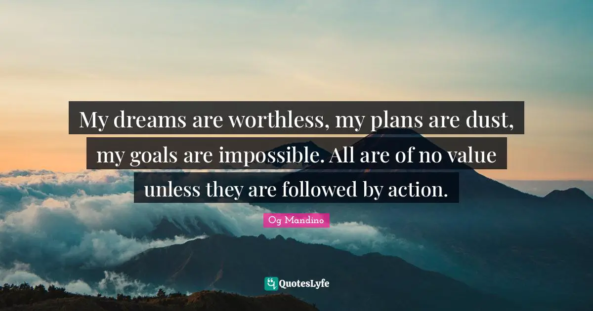 My dreams are worthless, my plans are dust, my goals are impossible. All are of no value unless they are followed by action.