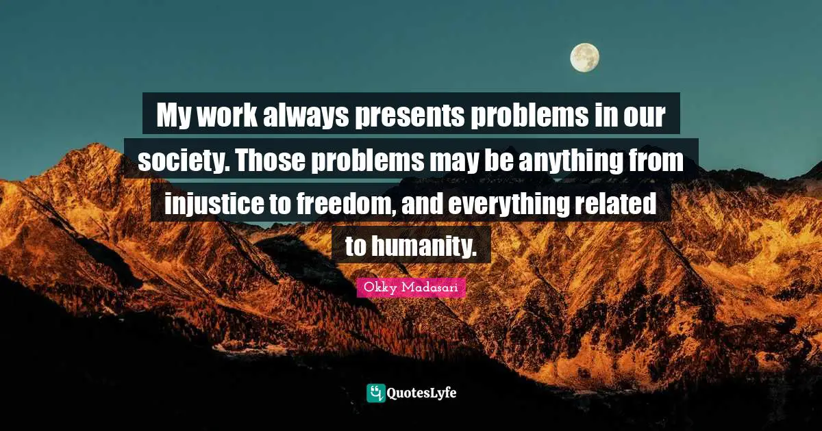 My work always presents problems in our society. Those problems may be anything from injustice to freedom, and everything related to humanity.