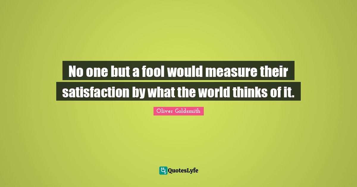 No one but a fool would measure their satisfaction by what the world thinks of it.